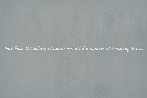 Purchase Vetted are vitamins essential nutrients at Enticing Prices