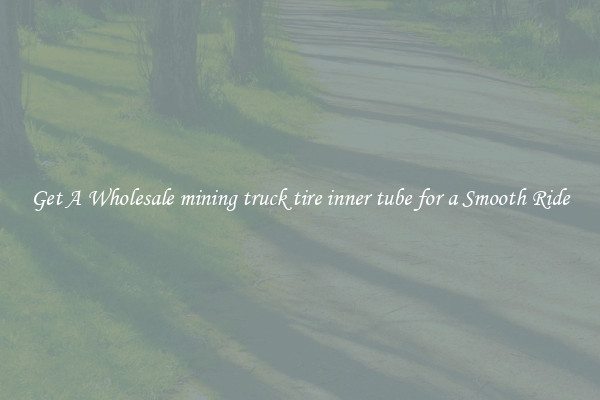 Get A Wholesale mining truck tire inner tube for a Smooth Ride