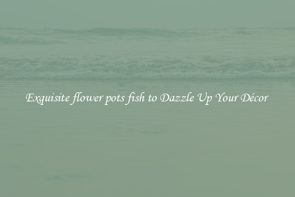 Exquisite flower pots fish to Dazzle Up Your Décor 